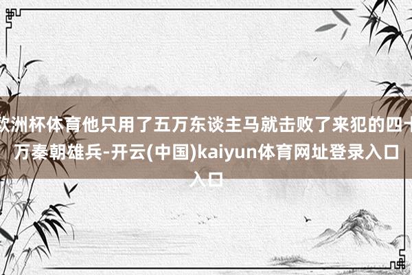 欧洲杯体育他只用了五万东谈主马就击败了来犯的四十万秦朝雄兵-开云(中国)kaiyun体育网址登录入口