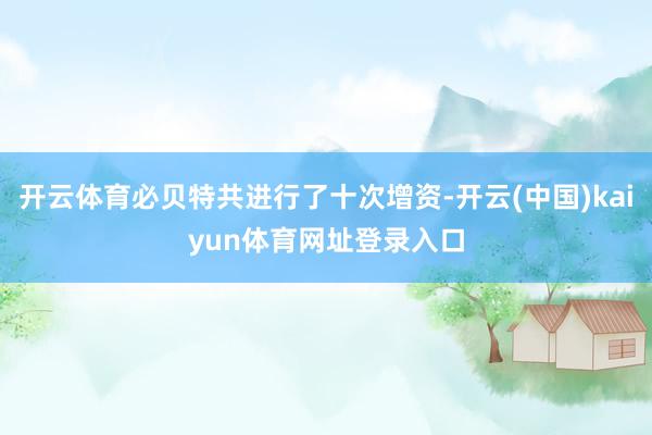 开云体育必贝特共进行了十次增资-开云(中国)kaiyun体育网址登录入口