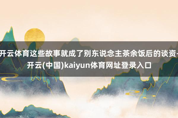 开云体育这些故事就成了别东说念主茶余饭后的谈资-开云(中国)kaiyun体育网址登录入口