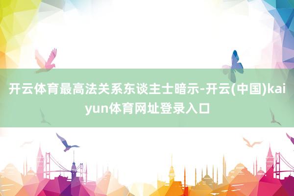 开云体育最高法关系东谈主士暗示-开云(中国)kaiyun体育网址登录入口
