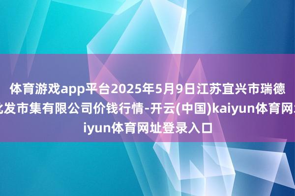 体育游戏app平台2025年5月9日江苏宜兴市瑞德蔬菜果品批发市集有限公司价钱行情-开云(中国)kaiyun体育网址登录入口