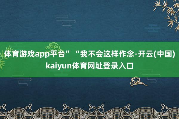 体育游戏app平台” “我不会这样作念-开云(中国)kaiyun体育网址登录入口