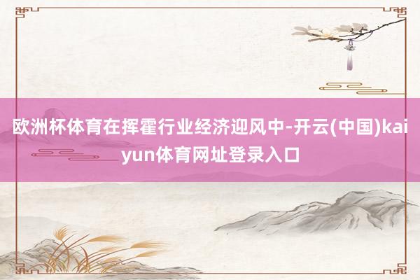 欧洲杯体育在挥霍行业经济迎风中-开云(中国)kaiyun体育网址登录入口