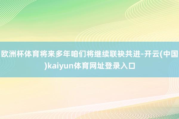 欧洲杯体育将来多年咱们将继续联袂共进-开云(中国)kaiyun体育网址登录入口