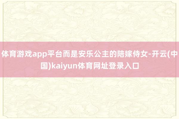 体育游戏app平台而是安乐公主的陪嫁侍女-开云(中国)kaiyun体育网址登录入口