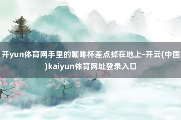 开yun体育网手里的咖啡杯差点掉在地上-开云(中国)kaiyun体育网址登录入口