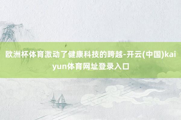 欧洲杯体育激动了健康科技的跨越-开云(中国)kaiyun体育网址登录入口