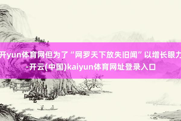开yun体育网但为了“网罗天下放失旧闻”以增长眼力-开云(中国)kaiyun体育网址登录入口