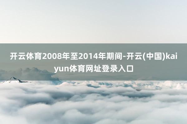 开云体育2008年至2014年期间-开云(中国)kaiyun体育网址登录入口