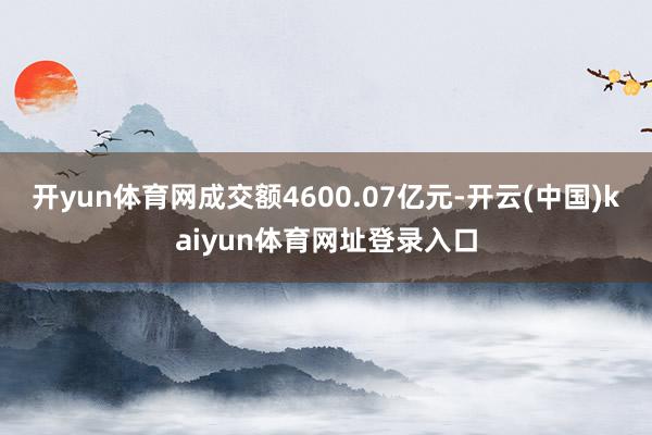 开yun体育网成交额4600.07亿元-开云(中国)kaiyun体育网址登录入口