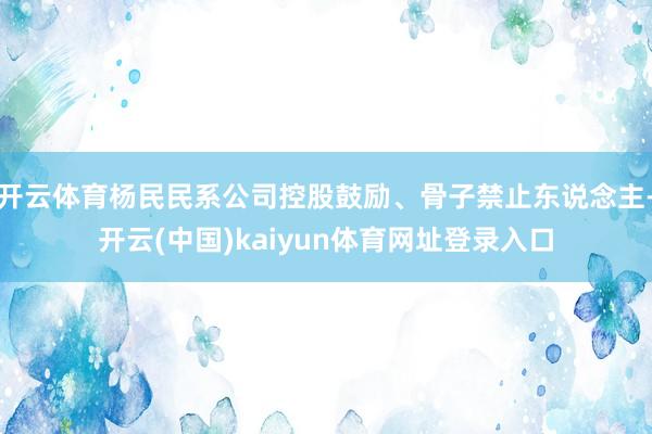开云体育杨民民系公司控股鼓励、骨子禁止东说念主-开云(中国)kaiyun体育网址登录入口