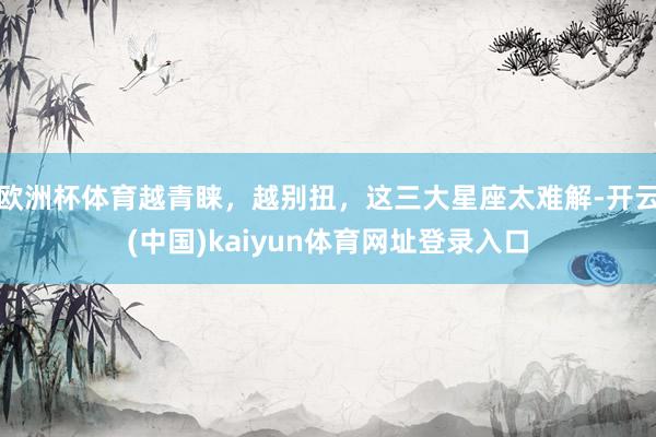 欧洲杯体育越青睐，越别扭，这三大星座太难解-开云(中国)kaiyun体育网址登录入口
