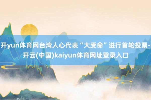 开yun体育网台湾人心代表“大受命”进行首轮投票-开云(中国)kaiyun体育网址登录入口