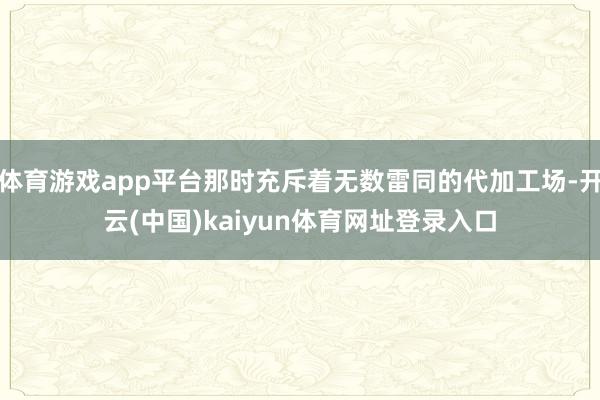 体育游戏app平台那时充斥着无数雷同的代加工场-开云(中国)kaiyun体育网址登录入口