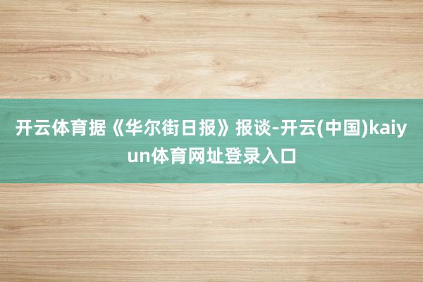 开云体育据《华尔街日报》报谈-开云(中国)kaiyun体育网址登录入口