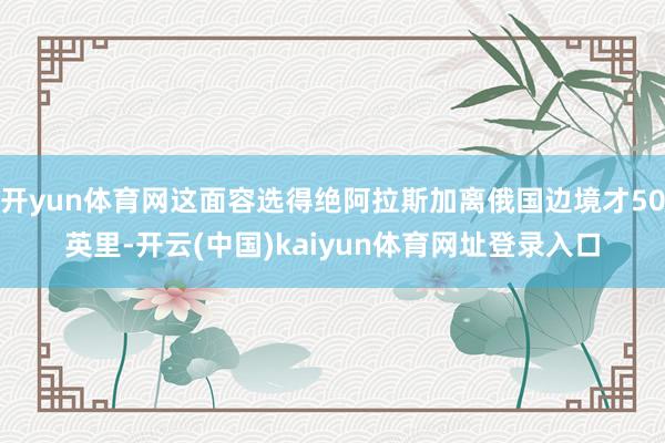 开yun体育网这面容选得绝阿拉斯加离俄国边境才50英里-开云(中国)kaiyun体育网址登录入口