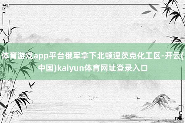 体育游戏app平台俄军拿下北顿涅茨克化工区-开云(中国)kaiyun体育网址登录入口