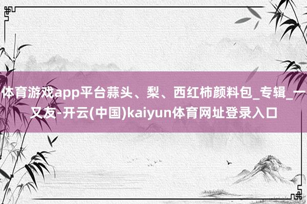 体育游戏app平台蒜头、梨、西红柿颜料包_专辑_一又友-开云(中国)kaiyun体育网址登录入口