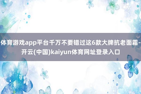 体育游戏app平台千万不要错过这6款大牌抗老面霜-开云(中国)kaiyun体育网址登录入口