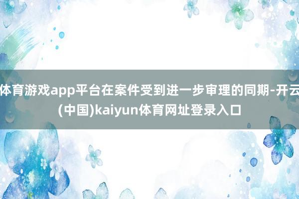 体育游戏app平台在案件受到进一步审理的同期-开云(中国)kaiyun体育网址登录入口