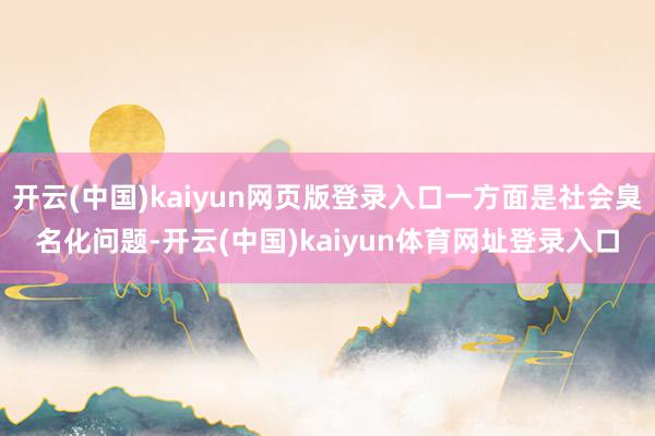 开云(中国)kaiyun网页版登录入口一方面是社会臭名化问题-开云(中国)kaiyun体育网址登录入口