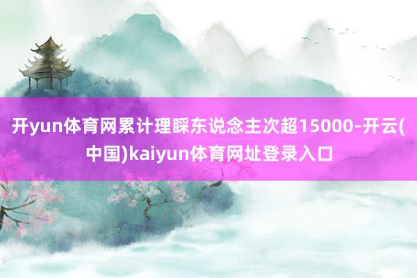 开yun体育网累计理睬东说念主次超15000-开云(中国)kaiyun体育网址登录入口