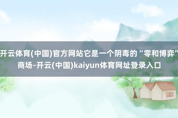 开云体育(中国)官方网站它是一个阴毒的“零和博弈”商场-开云(中国)kaiyun体育网址登录入口