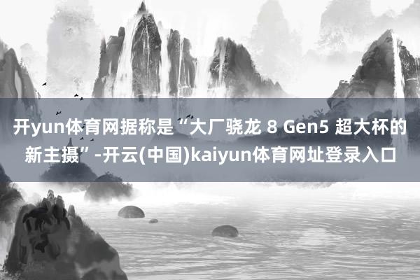 开yun体育网据称是“大厂骁龙 8 Gen5 超大杯的新主摄”-开云(中国)kaiyun体育网址登录入口