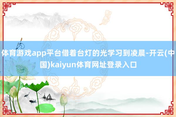 体育游戏app平台借着台灯的光学习到凌晨-开云(中国)kaiyun体育网址登录入口