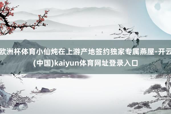 欧洲杯体育小仙炖在上游产地签约独家专属燕屋-开云(中国)kaiyun体育网址登录入口
