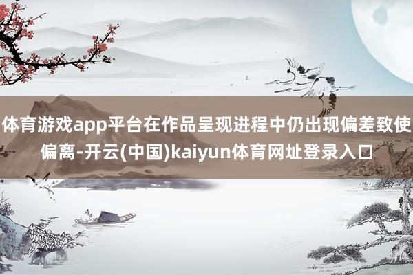 体育游戏app平台在作品呈现进程中仍出现偏差致使偏离-开云(中国)kaiyun体育网址登录入口