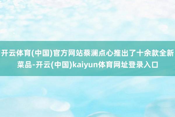 开云体育(中国)官方网站蔡澜点心推出了十余款全新菜品-开云(中国)kaiyun体育网址登录入口