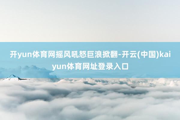开yun体育网摇风吼怒巨浪掀翻-开云(中国)kaiyun体育网址登录入口