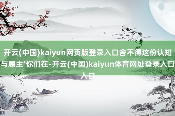 开云(中国)kaiyun网页版登录入口舍不得这份认知与顾主‘你们在-开云(中国)kaiyun体育网址登录入口