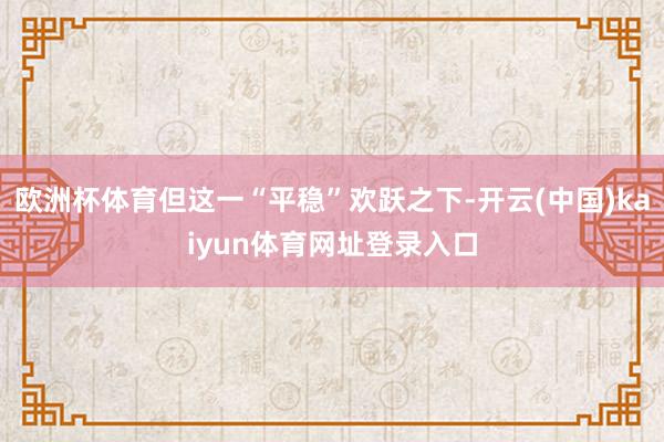 欧洲杯体育但这一“平稳”欢跃之下-开云(中国)kaiyun体育网址登录入口