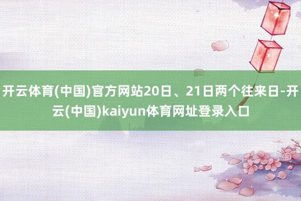 开云体育(中国)官方网站20日、21日两个往来日-开云(中国)kaiyun体育网址登录入口