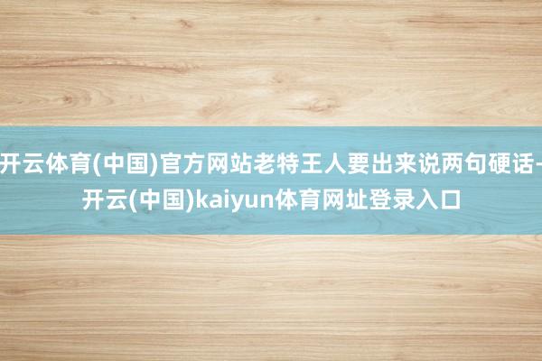 开云体育(中国)官方网站老特王人要出来说两句硬话-开云(中国)kaiyun体育网址登录入口