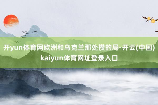 开yun体育网欧洲和乌克兰那处攒的局-开云(中国)kaiyun体育网址登录入口
