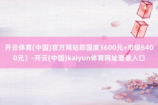 开云体育(中国)官方网站即国度3600元+市级6400元)-开云(中国)kaiyun体育网址登录入口