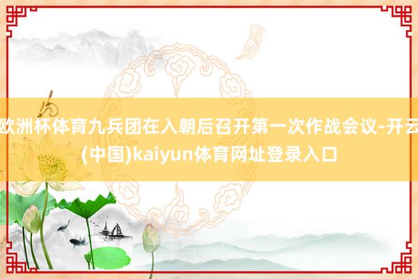 欧洲杯体育九兵团在入朝后召开第一次作战会议-开云(中国)kaiyun体育网址登录入口