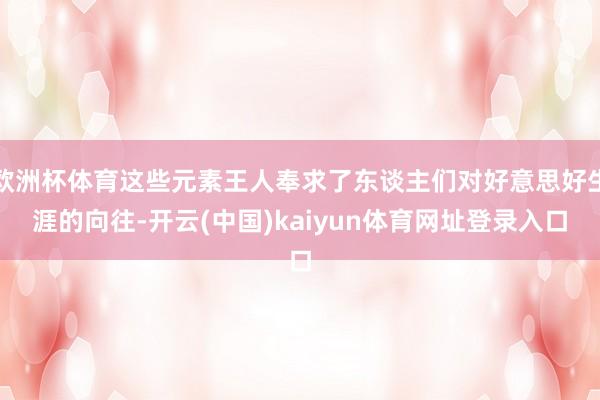 欧洲杯体育这些元素王人奉求了东谈主们对好意思好生涯的向往-开云(中国)kaiyun体育网址登录入口