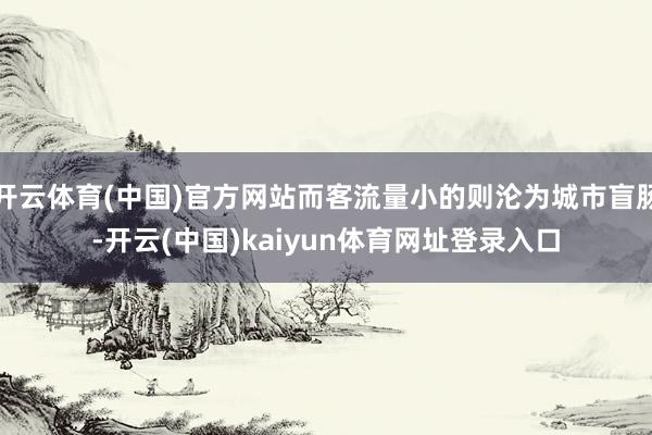 开云体育(中国)官方网站而客流量小的则沦为城市盲肠-开云(中国)kaiyun体育网址登录入口