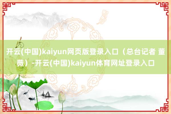 开云(中国)kaiyun网页版登录入口（总台记者 董薇）-开云(中国)kaiyun体育网址登录入口