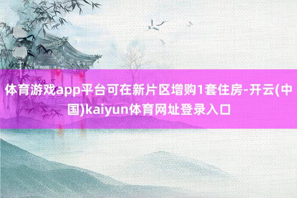 体育游戏app平台可在新片区增购1套住房-开云(中国)kaiyun体育网址登录入口