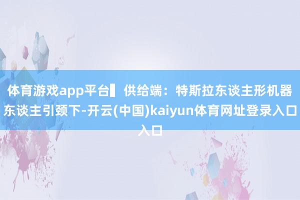 体育游戏app平台　　▍供给端：特斯拉东谈主形机器东谈主引颈下-开云(中国)kaiyun体育网址登录入口