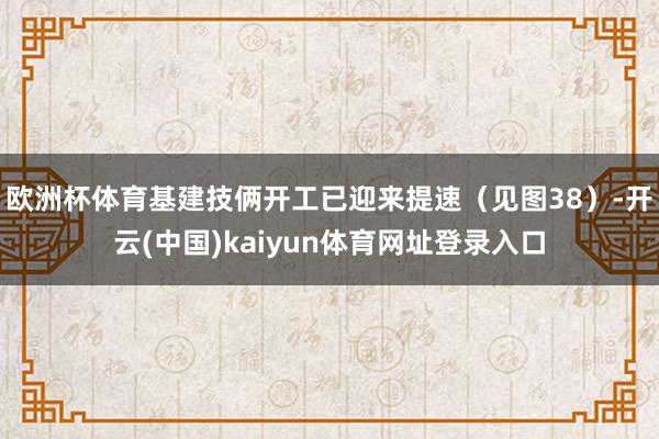 欧洲杯体育基建技俩开工已迎来提速(见图38)-开云(中国)kaiyun体育网址登录入口