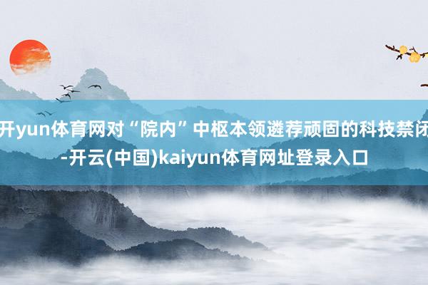 开yun体育网对“院内”中枢本领遴荐顽固的科技禁闭-开云(中国)kaiyun体育网址登录入口