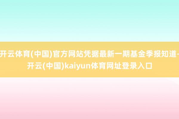 开云体育(中国)官方网站凭据最新一期基金季报知道-开云(中国)kaiyun体育网址登录入口