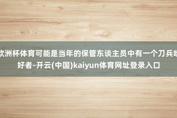 欧洲杯体育可能是当年的保管东谈主员中有一个刀兵嗜好者-开云(中国)kaiyun体育网址登录入口