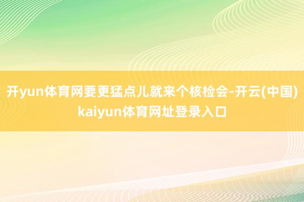 开yun体育网要更猛点儿就来个核检会-开云(中国)kaiyun体育网址登录入口